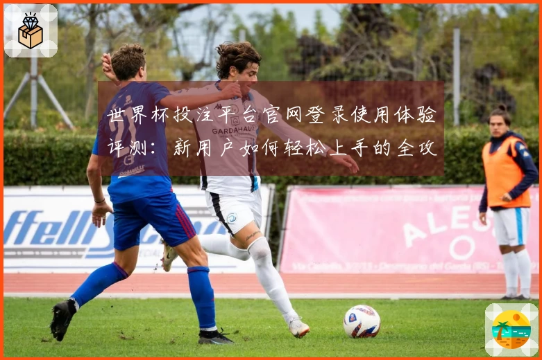 世界杯投注平台官网登录使用体验评测：新用户如何轻松上手的全攻略